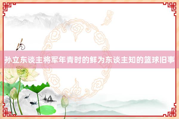 孙立东谈主将军年青时的鲜为东谈主知的篮球旧事